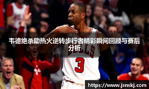 韦德绝杀助热火逆转步行者精彩瞬间回顾与赛后分析
